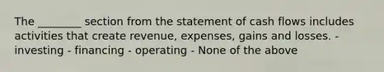 The ________ section from the statement of cash flows includes activities that create revenue, expenses, gains and losses. - investing - financing - operating - None of the above