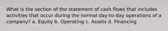 What is the section of the statement of cash flows that includes activities that occur during the normal day-to-day operations of a company? a. Equity b. Operating c. Assets d. Financing