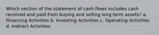 Which section of the statement of cash flows includes cash received and paid from buying and selling long term assets? a. Financing Activities b. Investing Activities c. Operating Activities d. Indirect Activities