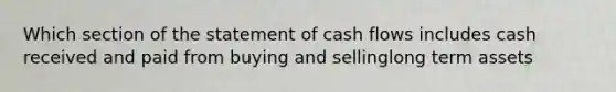 Which section of the statement of cash flows includes cash received and paid from buying and sellinglong term assets