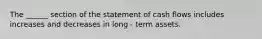 The ______ section of the statement of cash flows includes increases and decreases in long - term assets.