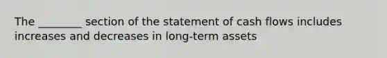 The​ ________ section of the statement of cash flows includes increases and decreases in long-term assets