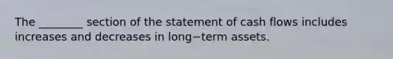 The​ ________ section of the statement of cash flows includes increases and decreases in long−term assets.