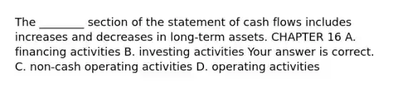 The​ ________ section of the statement of cash flows includes increases and decreases in​ long-term assets. CHAPTER 16 A. financing activities B. investing activities Your answer is correct. C. ​non-cash operating activities D. operating activities