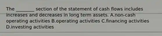 The ________ section of the statement of cash flows includes increases and decreases in long term assets. A.non-cash operating activities B.operating activities C.financing activities D.investing activities