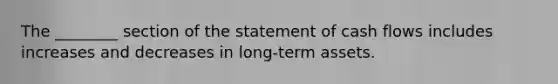 The ________ section of the statement of cash flows includes increases and decreases in long-term assets.