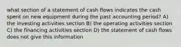 what section of a statement of cash flows indicates the cash spent on new equipment during the past accounting period? A) the investing activities section B) the operating activities section C) the financing activities section D) the statement of cash flows does not give this information