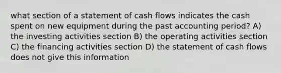 what section of a statement of cash flows indicates the cash spent on new equipment during the past accounting period? A) the investing activities section B) the operating activities section C) the financing activities section D) the statement of cash flows does not give this information