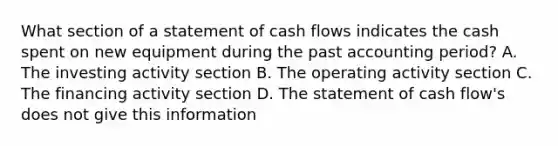 What section of a statement of cash flows indicates the cash spent on new equipment during the past accounting period? A. The investing activity section B. The operating activity section C. The financing activity section D. The statement of cash flow's does not give this information