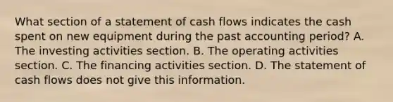 What section of a statement of cash flows indicates the cash spent on new equipment during the past accounting period? A. The investing activities section. B. The operating activities section. C. The financing activities section. D. The statement of cash flows does not give this information.