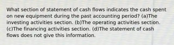 What section of statement of cash flows indicates the cash spent on new equipment during the past accounting period? (a)The investing activities section. (b)The operating activities section. (c)The financing activities section. (d)The statement of cash flows does not give this information.