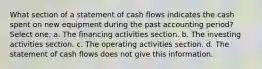 What section of a statement of cash flows indicates the cash spent on new equipment during the past accounting period? Select one: a. The financing activities section. b. The investing activities section. c. The operating activities section. d. The statement of cash flows does not give this information.