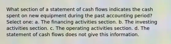 What section of a statement of cash flows indicates the cash spent on new equipment during the past accounting period? Select one: a. The financing activities section. b. The investing activities section. c. The operating activities section. d. The statement of cash flows does not give this information.