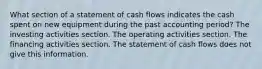 What section of a statement of cash flows indicates the cash spent on new equipment during the past accounting period? The investing activities section. The operating activities section. The financing activities section. The statement of cash flows does not give this information.