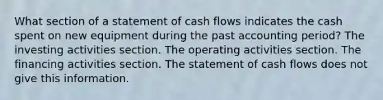 What section of a statement of cash flows indicates the cash spent on new equipment during the past accounting period? The investing activities section. The operating activities section. The financing activities section. The statement of cash flows does not give this information.