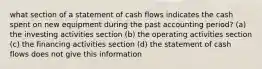 what section of a statement of cash flows indicates the cash spent on new equipment during the past accounting period? (a) the investing activities section (b) the operating activities section (c) the financing activities section (d) the statement of cash flows does not give this information