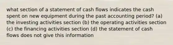 what section of a statement of cash flows indicates the cash spent on new equipment during the past accounting period? (a) the investing activities section (b) the operating activities section (c) the financing activities section (d) the statement of cash flows does not give this information