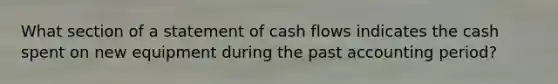 What section of a statement of cash flows indicates the cash spent on new equipment during the past accounting period?