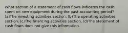 What section of a statement of cash flows indicates the cash spent on new equipment during the past accounting period? (a)The investing activities section. (b)The operating activities section. (c)The financing activities section. (d)The statement of cash flows does not give this information.