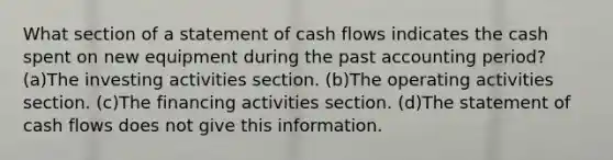 What section of a statement of cash flows indicates the cash spent on new equipment during the past accounting period? (a)The investing activities section. (b)The operating activities section. (c)The financing activities section. (d)The statement of cash flows does not give this information.