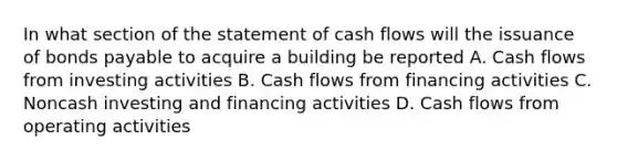 In what section of the statement of cash flows will the issuance of bonds payable to acquire a building be reported A. Cash flows from investing activities B. Cash flows from financing activities C. Noncash investing and financing activities D. Cash flows from operating activities