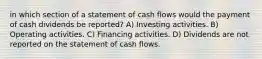 in which section of a statement of cash flows would the payment of cash dividends be reported? A) Investing activities. B) Operating activities. C) Financing activities. D) Dividends are not reported on the statement of cash flows.