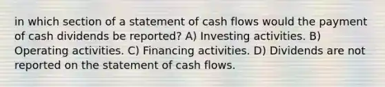 in which section of a statement of cash flows would the payment of cash dividends be reported? A) Investing activities. B) Operating activities. C) Financing activities. D) Dividends are not reported on the statement of cash flows.