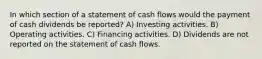 In which section of a statement of cash flows would the payment of cash dividends be reported? A) Investing activities. B) Operating activities. C) Financing activities. D) Dividends are not reported on the statement of cash flows.