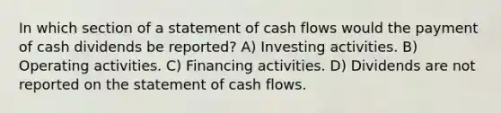 In which section of a statement of cash flows would the payment of cash dividends be reported? A) Investing activities. B) Operating activities. C) Financing activities. D) Dividends are not reported on the statement of cash flows.