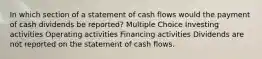 In which section of a statement of cash flows would the payment of cash dividends be reported? Multiple Choice Investing activities Operating activities Financing activities Dividends are not reported on the statement of cash flows.