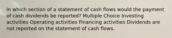 In which section of a statement of cash flows would the payment of cash dividends be reported? Multiple Choice Investing activities Operating activities Financing activities Dividends are not reported on the statement of cash flows.