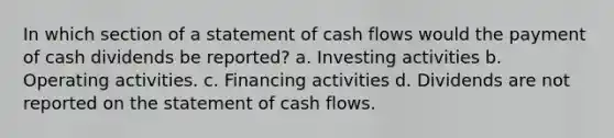 In which section of a statement of cash flows would the payment of cash dividends be reported? a. Investing activities b. Operating activities. c. Financing activities d. Dividends are not reported on the statement of cash flows.