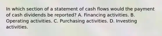 In which section of a statement of cash flows would the payment of cash dividends be reported? A. Financing activities. B. Operating activities. C. Purchasing activities. D. Investing activities.