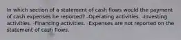 In which section of a statement of cash flows would the payment of cash expenses be reported? -Operating activities. -Investing activities. -Financing activities. -Expenses are not reported on the statement of cash flows.