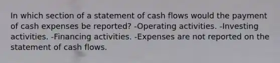 In which section of a statement of cash flows would the payment of cash expenses be reported? -Operating activities. -Investing activities. -Financing activities. -Expenses are not reported on the statement of cash flows.