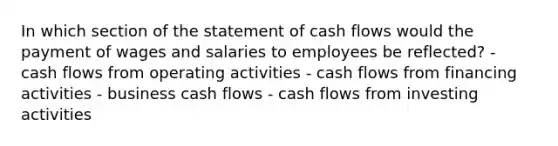 In which section of the statement of cash flows would the payment of wages and salaries to employees be reflected? - cash flows from operating activities - cash flows from financing activities - business cash flows - cash flows from investing activities