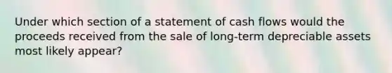 Under which section of a statement of cash flows would the proceeds received from the sale of long-term depreciable assets most likely appear?