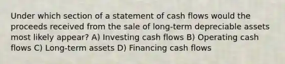 Under which section of a statement of cash flows would the proceeds received from the sale of long-term depreciable assets most likely appear? A) Investing cash flows B) Operating cash flows C) Long-term assets D) Financing cash flows