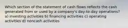 Which section of the statement of cash flows reflects the cash generated from or used by a company's day-to-day operations? a) investing activities b) financing activities c) operating activities d) noncash activities