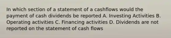 In which section of a statement of a cashflows would the payment of cash dividends be reported A. Investing Activities B. Operating activities C. Financing activities D. Dividends are not reported on the statement of cash flows