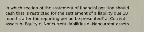 In which section of the statement of financial position should cash that is restricted for the settlement of a liability due 18 months after the reporting period be presented? a. Current assets b. Equity c. Noncurrent liabilities d. Noncurrent assets