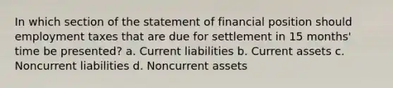 In which section of the statement of financial position should employment taxes that are due for settlement in 15 months' time be presented? a. Current liabilities b. Current assets c. Noncurrent liabilities d. Noncurrent assets