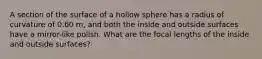 A section of the surface of a hollow sphere has a radius of curvature of 0.60 m, and both the inside and outside surfaces have a mirror-like polish. What are the focal lengths of the inside and outside surfaces?