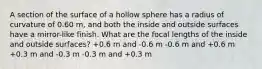 A section of the surface of a hollow sphere has a radius of curvature of 0.60 m, and both the inside and outside surfaces have a mirror-like finish. What are the focal lengths of the inside and outside surfaces? +0.6 m and -0.6 m -0.6 m and +0.6 m +0.3 m and -0.3 m -0.3 m and +0.3 m