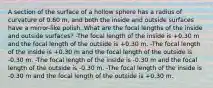 A section of the surface of a hollow sphere has a radius of curvature of 0.60 m, and both the inside and outside surfaces have a mirror-like polish. What are the focal lengths of the inside and outside surfaces? -The focal length of the inside is +0.30 m and the focal length of the outside is +0.30 m. -The focal length of the inside is +0.30 m and the focal length of the outside is -0.30 m. -The focal length of the inside is -0.30 m and the focal length of the outside is -0.30 m. -The focal length of the inside is -0.30 m and the focal length of the outside is +0.30 m.