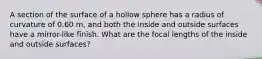 A section of the surface of a hollow sphere has a radius of curvature of 0.60 m, and both the inside and outside surfaces have a mirror-like finish. What are the focal lengths of the inside and outside surfaces?