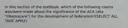 In this section of the textbook, which of the following claims was/were made about the significance of the ACA (aka "Obamacare") for the development of federalism?(SELECT ALL THAT APPLY)