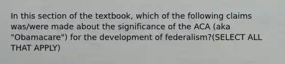 In this section of the textbook, which of the following claims was/were made about the significance of the ACA (aka "Obamacare") for the development of federalism?(SELECT ALL THAT APPLY)