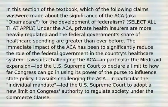 In this section of the textbook, which of the following claims was/were made about the significance of the ACA (aka "Obamacare") for the development of federalism? (SELECT ALL THAT APPLY) Under the ACA, private health insurers are more heavily regulated and the federal government's share of healthcare spending are greater than ever before. The immediate impact of the ACA has been to significantly reduce the role of the federal government in the country's healthcare system. Lawsuits challenging the ACA—in particular the Medicaid expansion—led the U.S. Supreme Court to declare a limit to how far Congress can go in using its power of the purse to influence state policy. Lawsuits challenging the ACA—in particular the "individual mandate"—led the U.S. Supreme Court to adopt a new limit on Congress' authority to regulate society under the Commerce Clause.