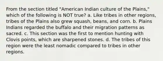 From the section titled "American Indian culture of the Plains," which of the following is NOT true? a. Like tribes in other regions, tribes of the Plains also grew squash, beans, and corn. b. Plains Indians regarded the buffalo and their migration patterns as sacred. c. This section was the first to mention hunting with Clovis points, which are sharpened stones. d. The tribes of this region were the least nomadic compared to tribes in other regions.